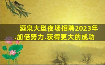 酒泉大型夜场招聘2023年.加倍努力.获得更大的成功